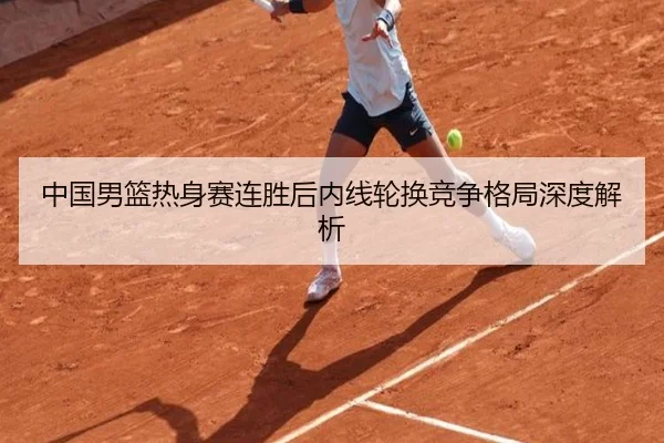 中国男篮热身赛连胜后内线轮换竞争格局深度解析
